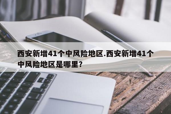 西安新增41个中风险地区.西安新增41个中风险地区是哪里?