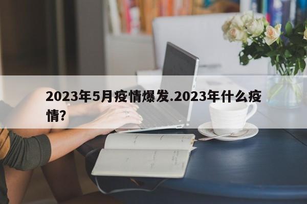 2023年5月疫情爆发.2023年什么疫情?