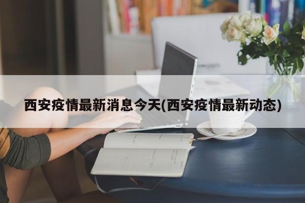 西安疫情最新消息今天(西安疫情最新动态)