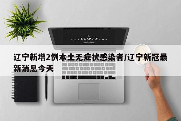 辽宁新增2例本土无症状感染者/辽宁新冠最新消息今天