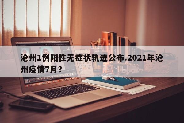 沧州1例阳性无症状轨迹公布.2021年沧州疫情7月?