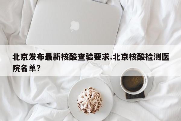 北京发布最新核酸查验要求.北京核酸检测医院名单?