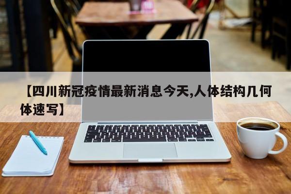 【四川新冠疫情最新消息今天,人体结构几何体速写】