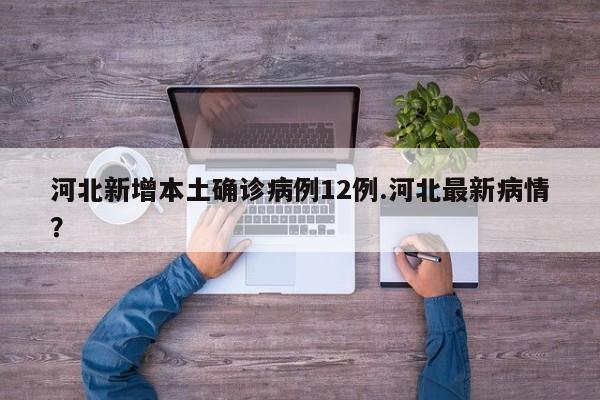 河北新增本土确诊病例12例.河北最新病情?