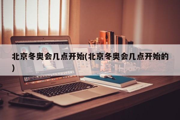 北京冬奥会几点开始(北京冬奥会几点开始的)