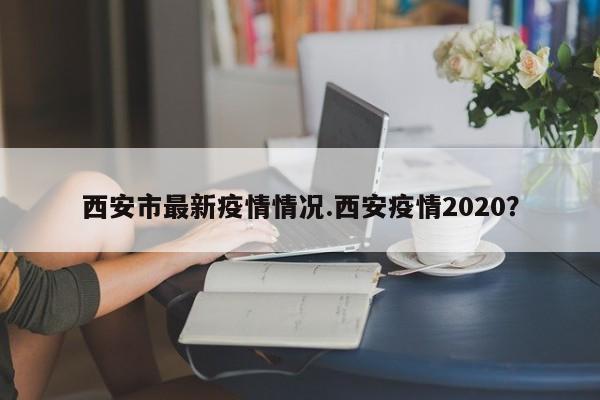 西安市最新疫情情况.西安疫情2020?