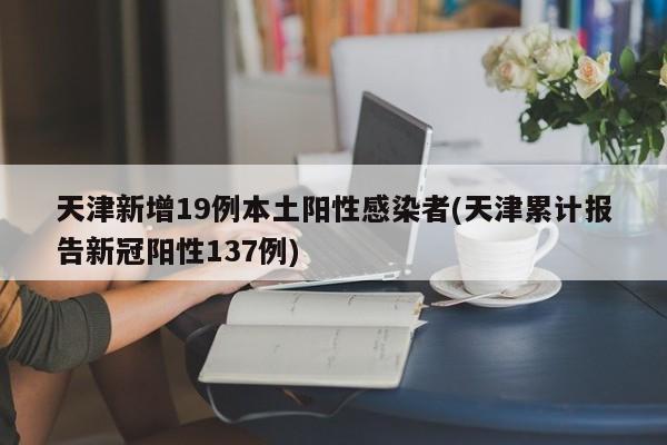 天津新增19例本土阳性感染者(天津累计报告新冠阳性137例)