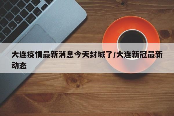 大连疫情最新消息今天封城了/大连新冠最新动态