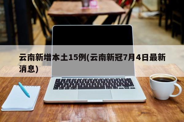 云南新增本土15例(云南新冠7月4日最新消息)