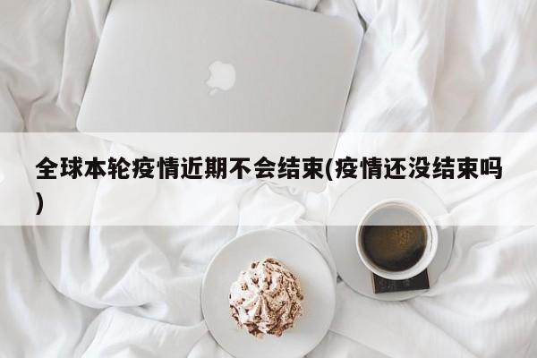 全球本轮疫情近期不会结束(疫情还没结束吗)