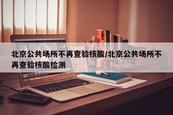 北京公共场所不再查验核酸/北京公共场所不再查验核酸检测