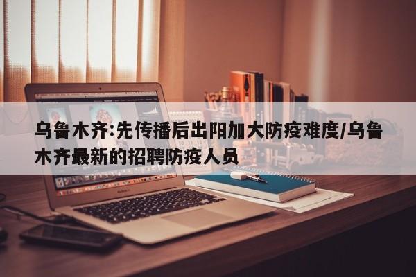 乌鲁木齐:先传播后出阳加大防疫难度/乌鲁木齐最新的招聘防疫人员