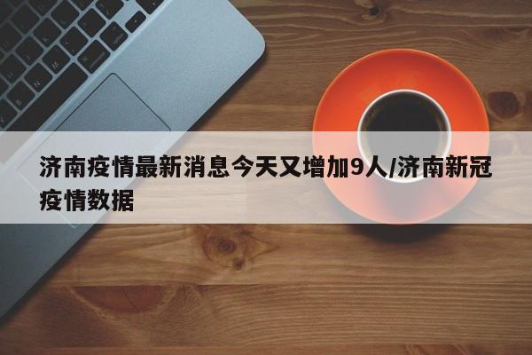 济南疫情最新消息今天又增加9人/济南新冠疫情数据