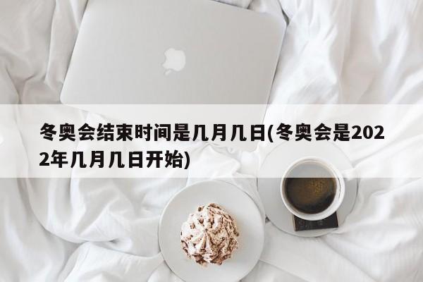 冬奥会结束时间是几月几日(冬奥会是2022年几月几日开始)