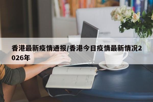 香港最新疫情通报/香港今日疫情最新情况2026年