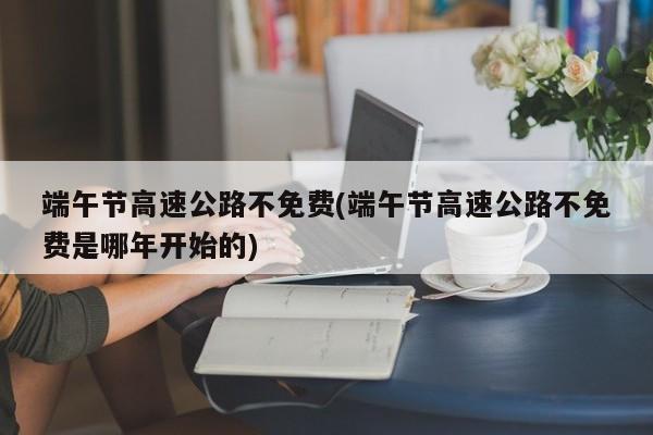 端午节高速公路不免费(端午节高速公路不免费是哪年开始的)