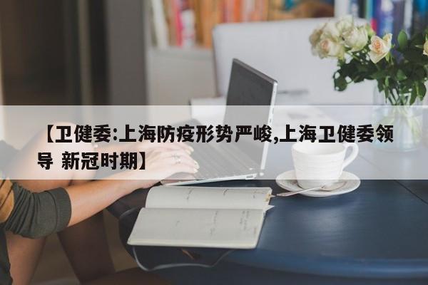【卫健委:上海防疫形势严峻,上海卫健委领导 新冠时期】
