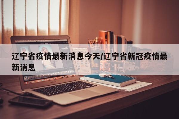 辽宁省疫情最新消息今天/辽宁省新冠疫情最新消息