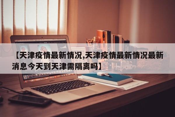 【天津疫情最新情况,天津疫情最新情况最新消息今天到天津需隔离吗】
