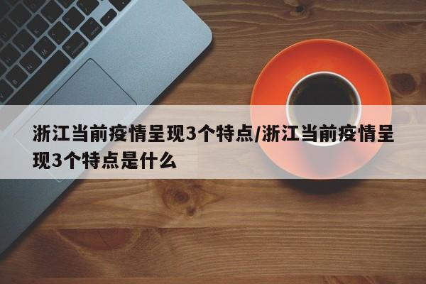 浙江当前疫情呈现3个特点/浙江当前疫情呈现3个特点是什么