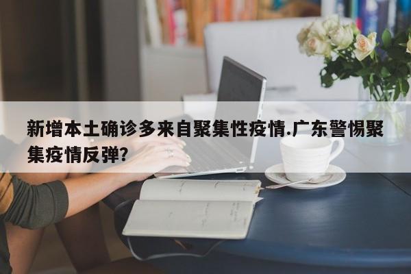 新增本土确诊多来自聚集性疫情.广东警惕聚集疫情反弹?