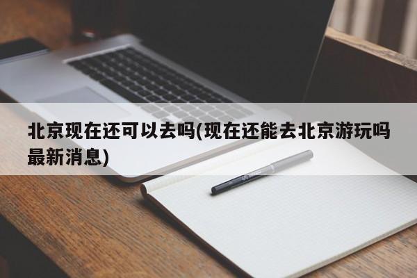北京现在还可以去吗(现在还能去北京游玩吗最新消息)