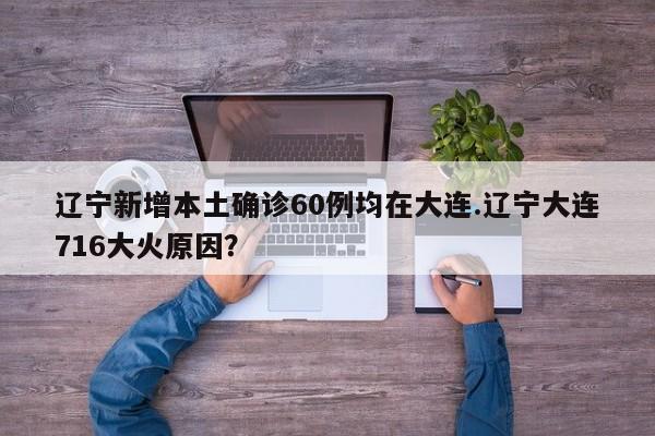 辽宁新增本土确诊60例均在大连.辽宁大连716大火原因?