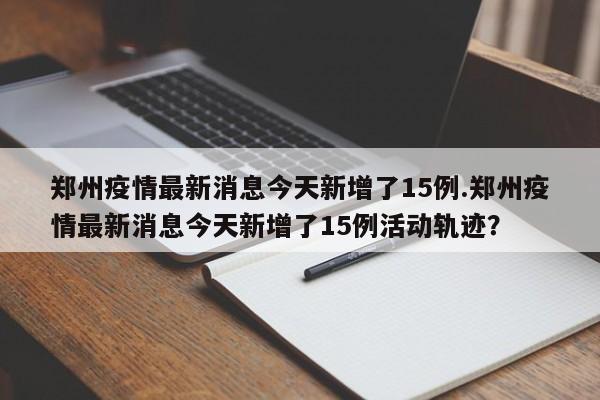 郑州疫情最新消息今天新增了15例.郑州疫情最新消息今天新增了15例活动轨迹?