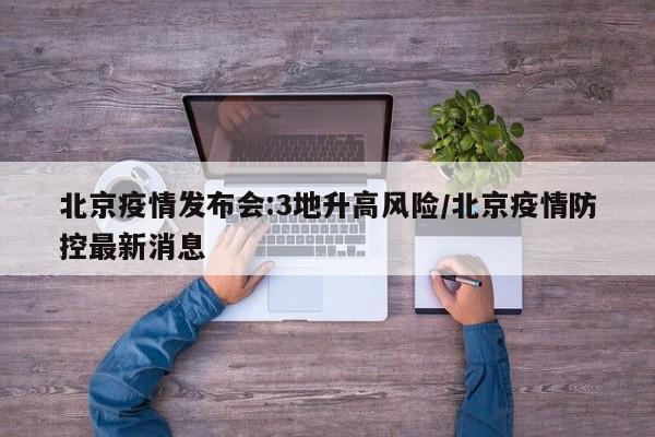 北京疫情发布会:3地升高风险/北京疫情防控最新消息