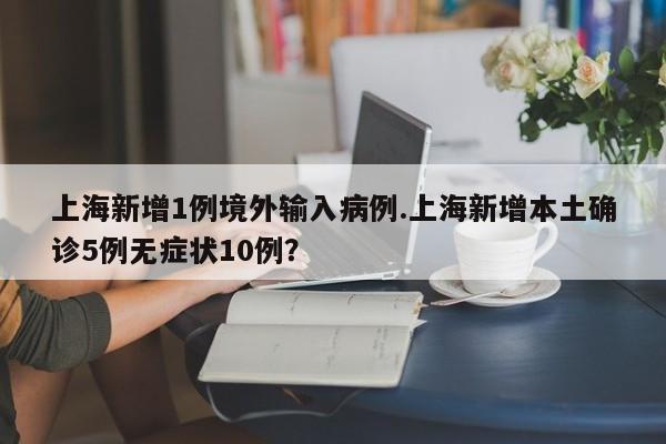 上海新增1例境外输入病例.上海新增本土确诊5例无症状10例?