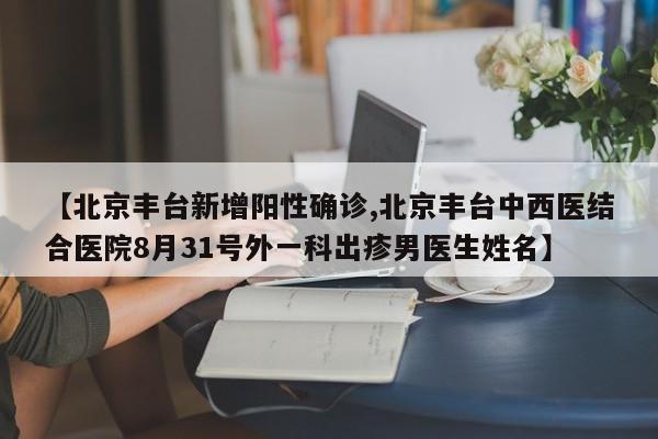 【北京丰台新增阳性确诊,北京丰台中西医结合医院8月31号外一科出疹男医生姓名】