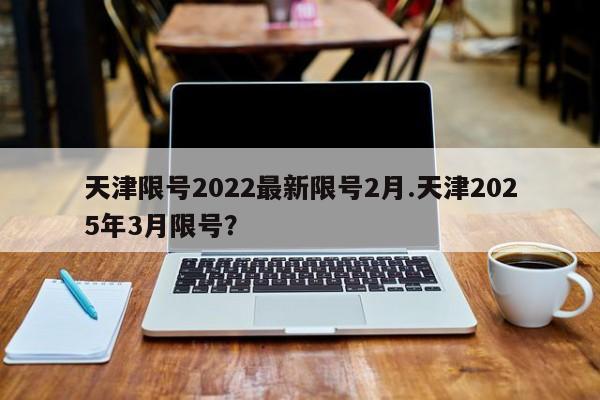 天津限号2022最新限号2月.天津2025年3月限号?