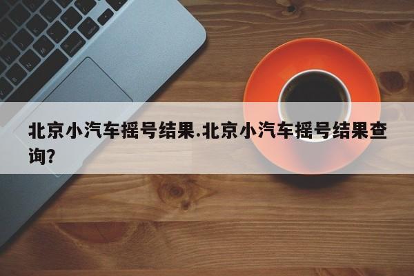 北京小汽车摇号结果.北京小汽车摇号结果查询?