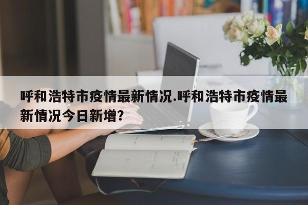 呼和浩特市疫情最新情况.呼和浩特市疫情最新情况今日新增?