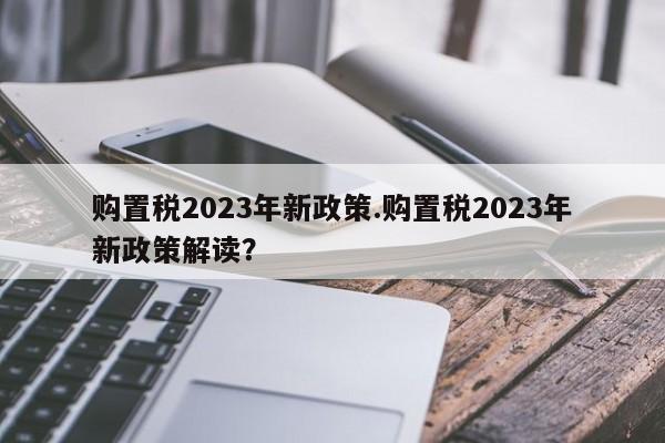 购置税2023年新政策.购置税2023年新政策解读?