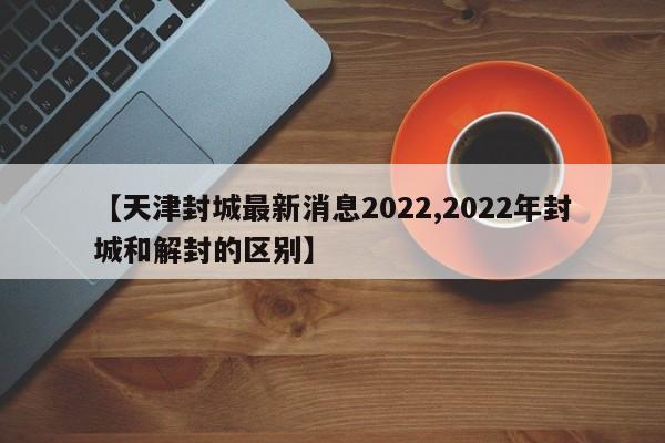 【天津封城最新消息2022,2022年封城和解封的区别】