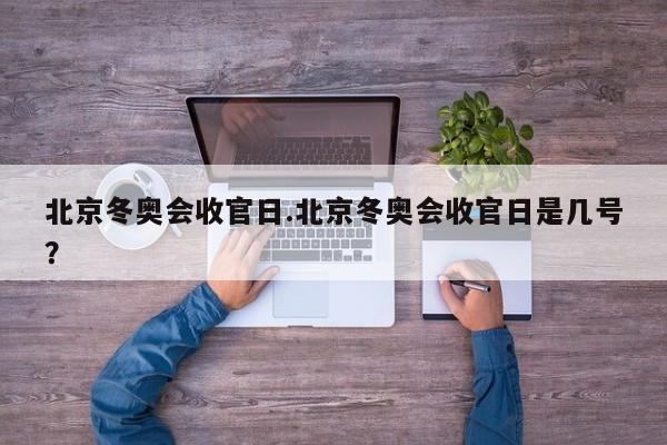 北京冬奥会收官日.北京冬奥会收官日是几号?