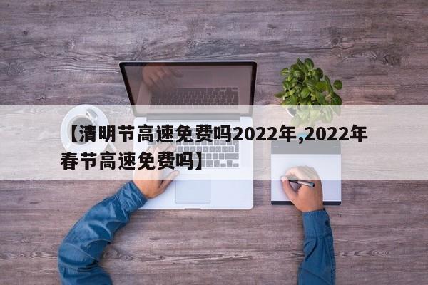 【清明节高速免费吗2022年,2022年春节高速免费吗】