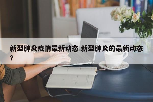 新型肺炎疫情最新动态.新型肺炎的最新动态?
