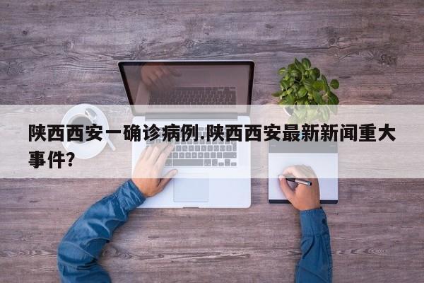 陕西西安一确诊病例.陕西西安最新新闻重大事件?