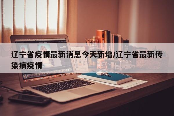辽宁省疫情最新消息今天新增/辽宁省最新传染病疫情