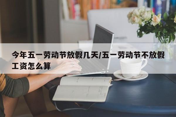 今年五一劳动节放假几天/五一劳动节不放假工资怎么算