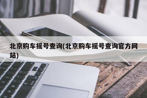 北京购车摇号查询(北京购车摇号查询官方网站)